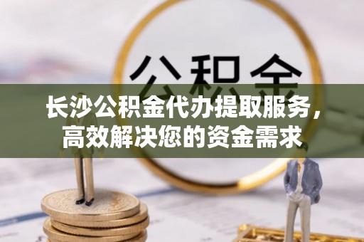 义乌长沙公积金代办提取服务，高效解决您的资金需求