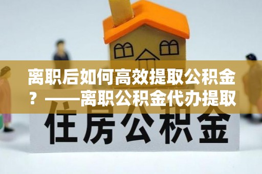 义乌离职后如何高效提取公积金？——离职公积金代办提取全流程解析