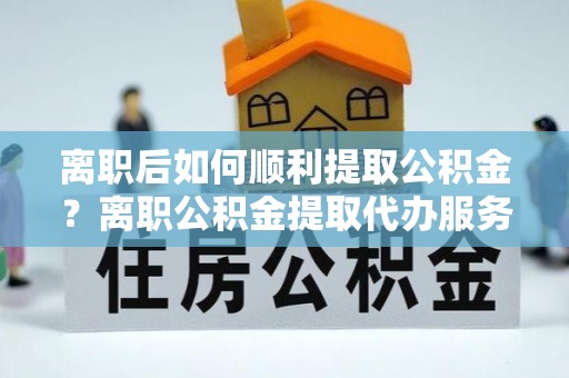 义乌离职后如何顺利提取公积金？离职公积金提取代办服务帮你搞定！