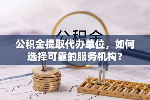 义乌公积金提取代办单位，如何选择可靠的服务机构？