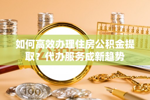 义乌如何高效办理住房公积金提取？代办服务成新趋势