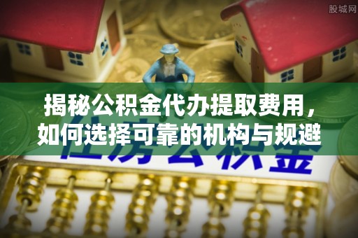 义乌揭秘公积金代办提取费用，如何选择可靠的机构与规避潜在风险