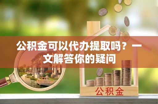 义乌公积金可以代办提取吗？一文解答你的疑问