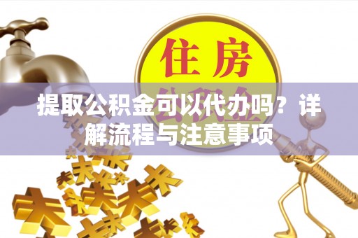 义乌提取公积金可以代办吗？详解流程与注意事项