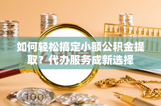 义乌如何轻松搞定小额公积金提取？代办服务成新选择