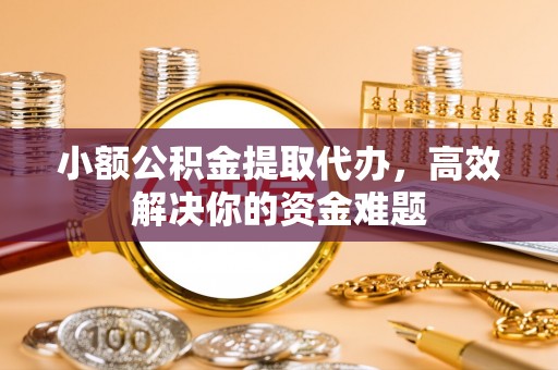 义乌小额公积金提取代办，高效解决你的资金难题