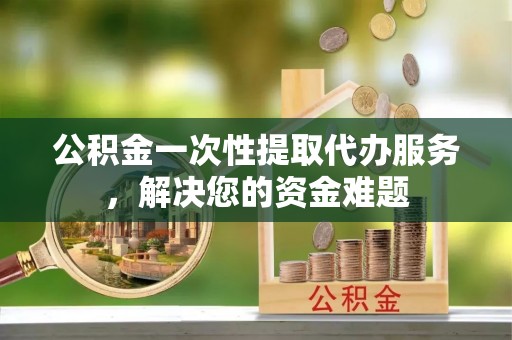 义乌公积金一次性提取代办服务，解决您的资金难题