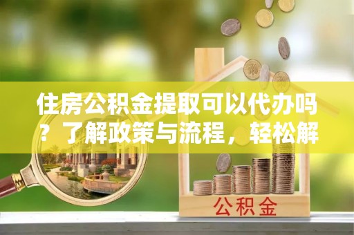 义乌住房公积金提取可以代办吗？了解政策与流程，轻松解决疑惑