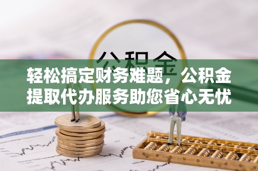 义乌轻松搞定财务难题，公积金提取代办服务助您省心无忧