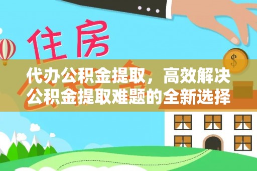 义乌代办公积金提取，高效解决公积金提取难题的全新选择
