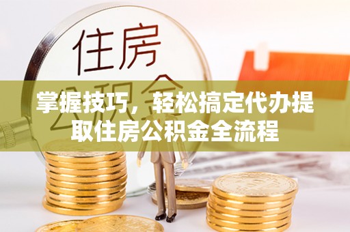义乌掌握技巧，轻松搞定代办提取住房公积金全流程