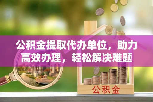 义乌公积金提取代办单位，助力高效办理，轻松解决难题
