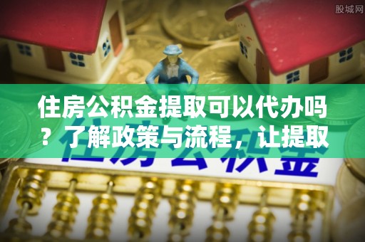 义乌住房公积金提取可以代办吗？了解政策与流程，让提取更便捷