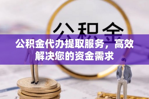 义乌公积金代办提取服务，高效解决您的资金需求