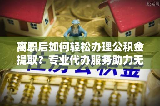 义乌离职后如何轻松办理公积金提取？专业代办服务助力无忧