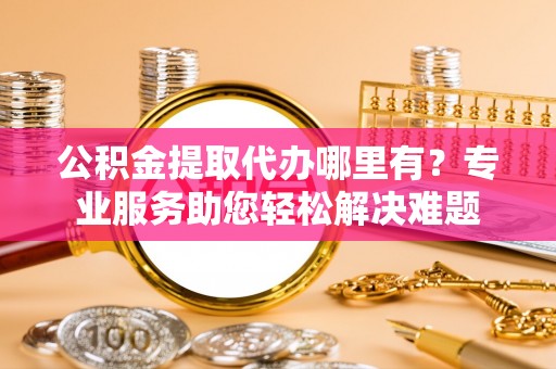 义乌公积金提取代办哪里有？专业服务助您轻松解决难题
