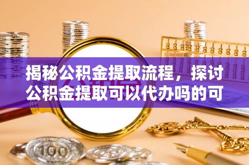 义乌揭秘公积金提取流程，探讨公积金提取可以代办吗的可行性与注意事项