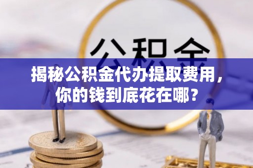 义乌揭秘公积金代办提取费用，你的钱到底花在哪？
