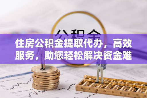 义乌住房公积金提取代办，高效服务，助您轻松解决资金难题