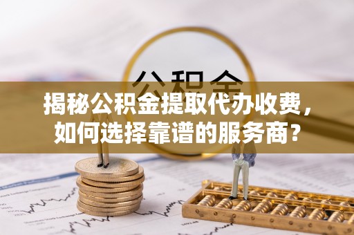 义乌揭秘公积金提取代办收费，如何选择靠谱的服务商？