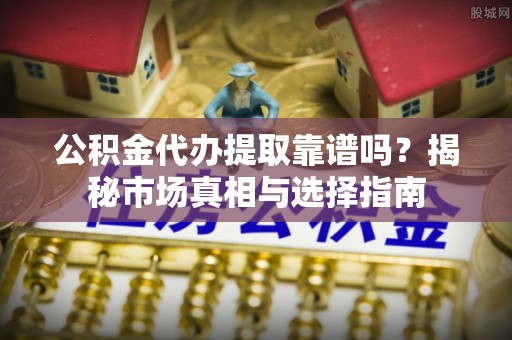 义乌公积金代办提取靠谱吗？揭秘市场真相与选择指南