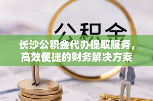 义乌长沙公积金代办提取服务，高效便捷的财务解决方案
