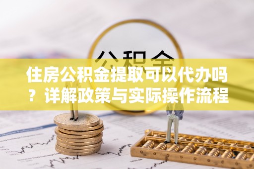 义乌住房公积金提取可以代办吗？详解政策与实际操作流程
