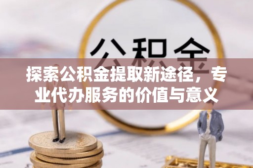 义乌探索公积金提取新途径，专业代办服务的价值与意义
