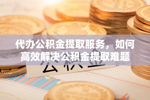 义乌代办公积金提取服务，如何高效解决公积金提取难题